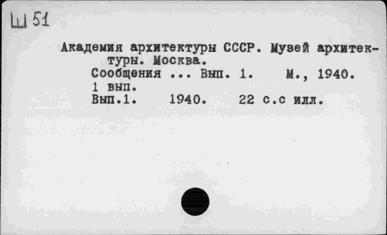 ﻿Ld 51
Академия архитектуры СССР. Музей архитектуры. Москва.
Сообщения ... Выл. 1.	М., 1940.
1 вып.
Вып.1. 1940.	22 с.с илл.